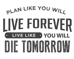 plan like you will live forever, live like you will die tomorrow.