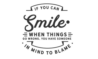 If you can smile when things go wrong, you have someone in mind to blame.
