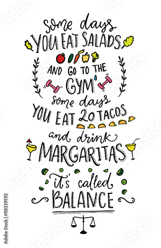 Some days you eat salads and go to the gym. Some days you eat 20 tacos and drink margaritas. It s called balance. Funny vector saying.