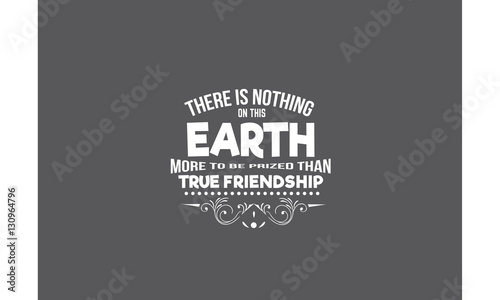 there is nothing on this earth more to be prized than true friendship