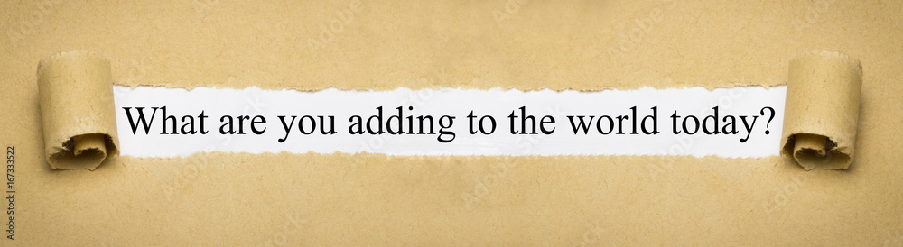 What are you adding to the world today? What are you adding to the world today?