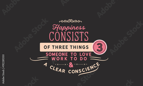 Happiness consists of three things; Someone to love, work to do, and a clear conscience. 