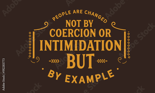 People are changed, not by coercion or intimidation, but by example.