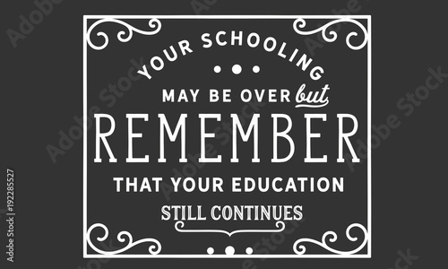 your schooling may be over but remember that your education still continues