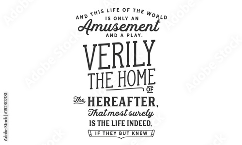 and this life of the world is only an amusement and a play verily the home of the hereafter, that most surely is the life indeed, if they but knew