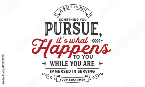 a sale is not something you persue, it's what happent to you while you are immersed in serving your customer