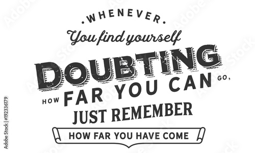 Whenever you find yourself doubting how far you can go,just remember how far you have come.
