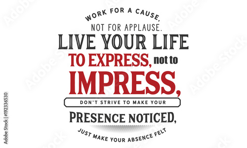 Work for a cause, not for applause.Live your life to express, not to impress,don’t strive to make your presence noticed,just make your absence felt.
