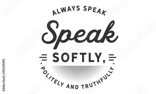 always speak softly, politely and truthfully