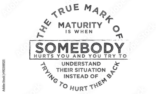 The true mark of maturity is when somebody hurts you and you try to understand their situation instead of trying to hurt them back
