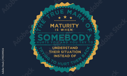 The true mark of maturity is when somebody hurts you and you try to understand their situation instead of trying to hurt them back.
