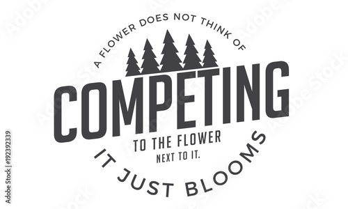 a flower does not think of competing to the flower next it, it just blooms