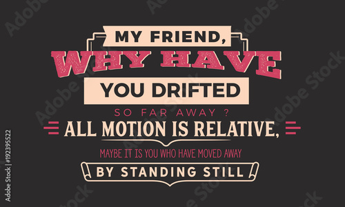  my friend why have you drifted so far away? all motion is relative, maybe it is you who have moved away by standing still