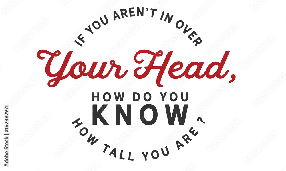 If you aren't in over your head, how do you know how tall you are?