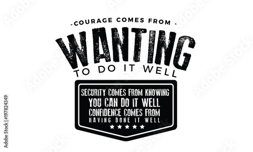 Courage comes from wanting to do it well. Security comes from knowing you can do it well. Confidence comes from having done it well. 