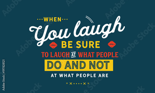 When you laugh, be sure to laugh at what people do and not at what people are