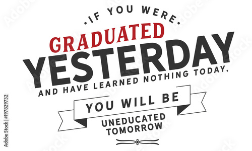 If you were graduated yesterday, and have learned nothing today, you will be uneducated tomorrow