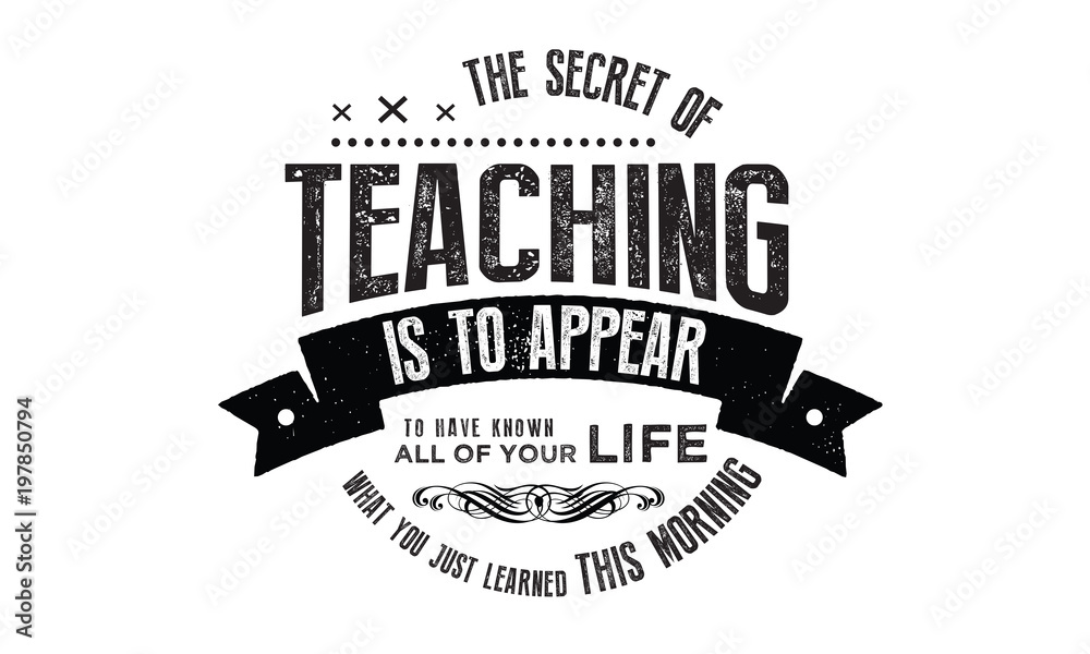 The secret of teaching is to appear to have known all your life what you just learned this morning