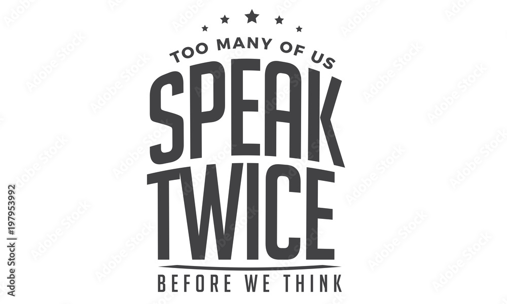 Too many of us speak twice before we think Too many of us speak twice before we think