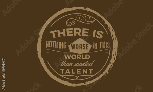 There is nothing worse in this world then wasted talent.