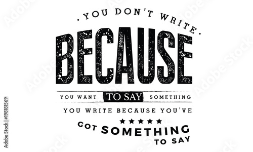 You don't write because you want to say something; you write because you've got something to say. 
