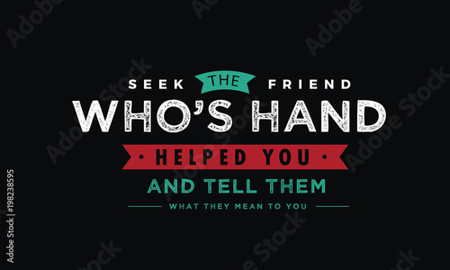Seek the friend who's hand helped you and tell them what they mean to you. 