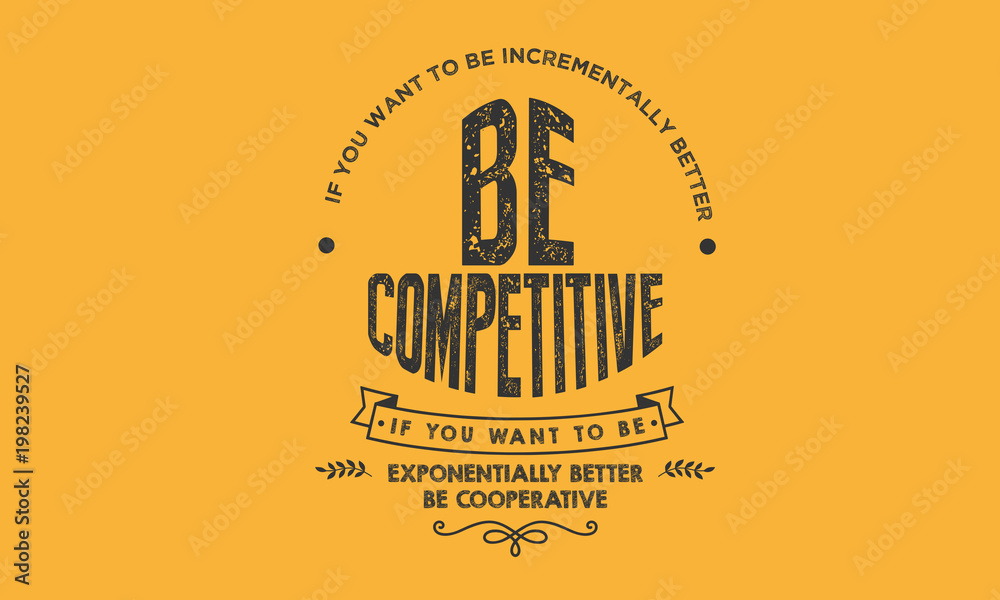 If you want to be incrementally better: Be competitive. If you want to be exponentially better: Be cooperative. If you want to be incrementally better: Be competitive. If you want to be exponentially better: Be cooperative.