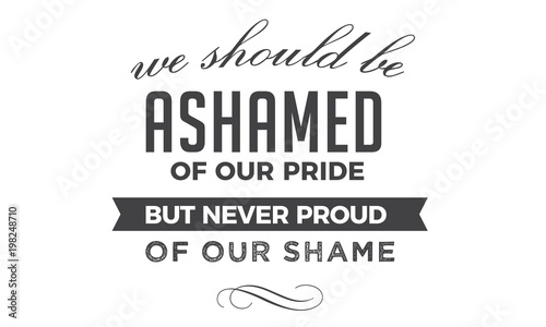 We should be ashamed of our pride, but never proud of our shame. 