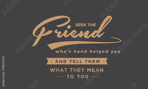 Seek the friend who's hand helped you and tell them what they mean to you. 