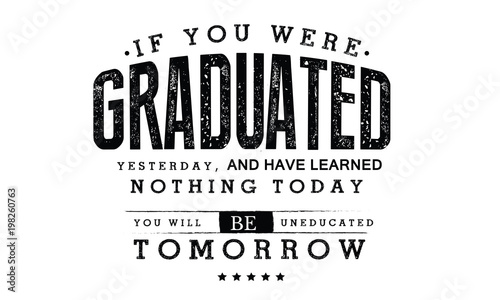 If you were graduated yesterday, and have learned nothing today, you will be uneducated tomorrow. 