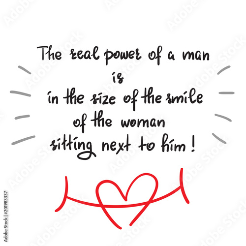 The real power of a man is in the size of the smile of the woman sitting next to him - funny handwritten motivational quote. Print for inspiring poster  t-shirt  bag  greeting postcard  flyer  sticker