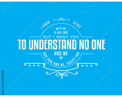 i know being with me is not easy but i want you to understand no one has me or has ever had me,except you