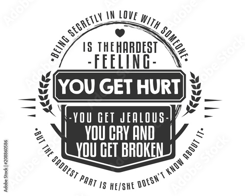 Being secretly in love with someone is the hardest feeling. You get hurt,you get jealous, you cry and you get broken...but the saddest part is he/she doesn't know about it.
