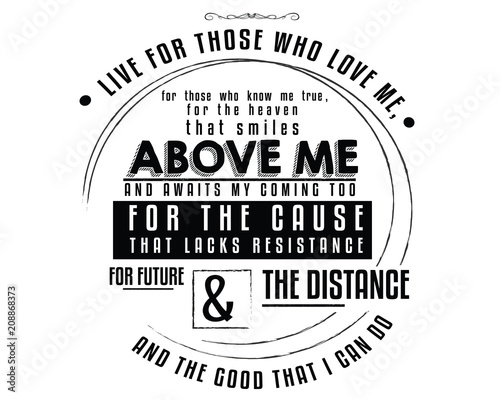 Live for those who love me, For those who know me true, For the Heaven that smiles above me, And awaits my coming too; For the cause that lacks resistance,