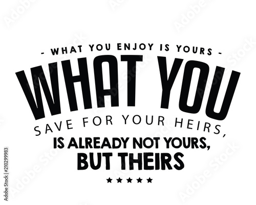 What you enjoy is yours; what you save for your heirs, is already not yours, but theirs. 