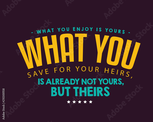 What you enjoy is yours; what you save for your heirs, is already not yours, but theirs. 