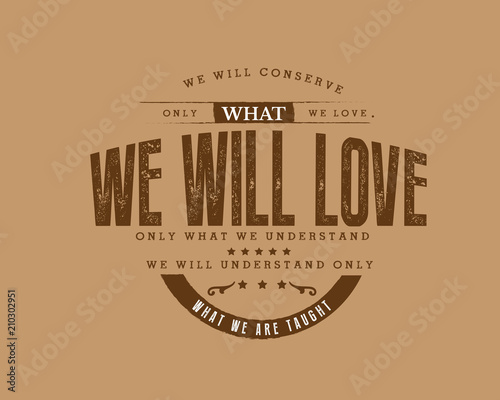 We will conserve only what we love. We will love only what we understand. We will understand only what we are taught. 