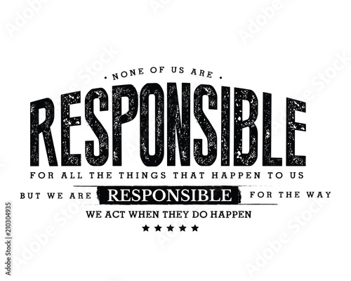 None of us are responsible for all the things that happen to us, but we are responsible for the way we act when they do happen. 