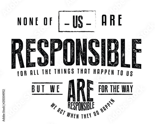 None of us are responsible for all the things that happen to us, but we are responsible for the way we act when they do happen. 