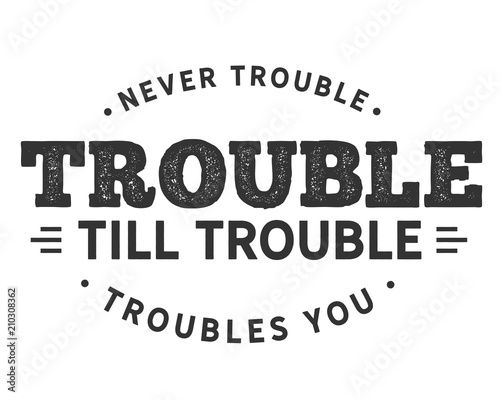 Never trouble trouble till trouble troubles you.