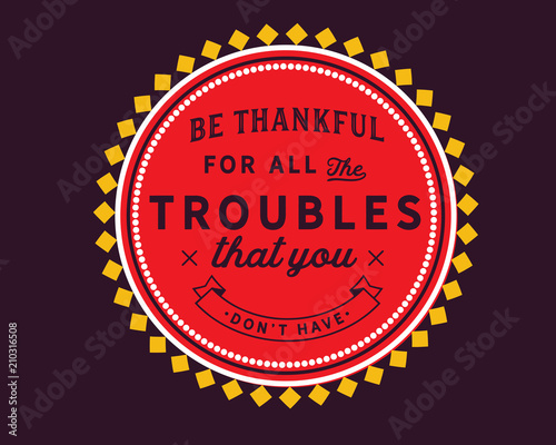 Be thankful for all the troubles that you don’t have.