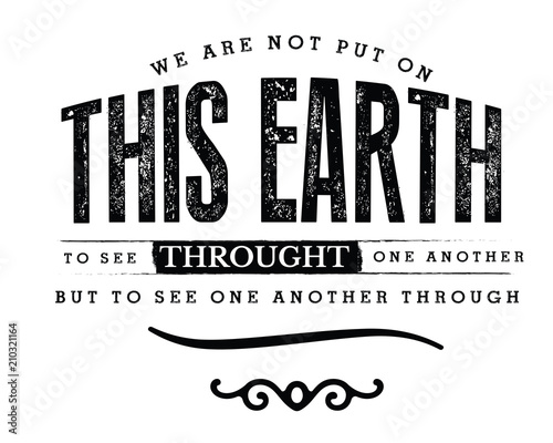 We are not put on this earth to see through one another, but to see one another through. 