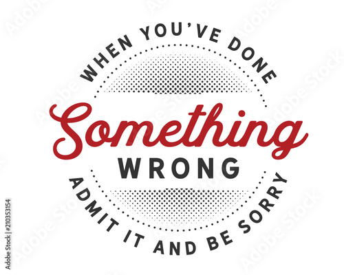 When you’ve done something wrong admit it and be sorry.
