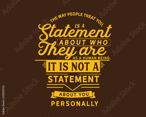 The way people treat you,is a statement about who they are as a human being.It is not a statement about you personally.
