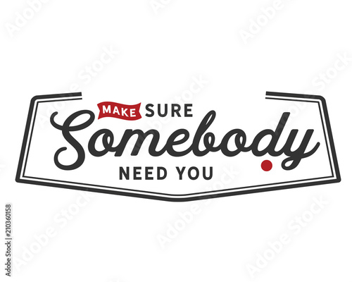 make sure somebody need you