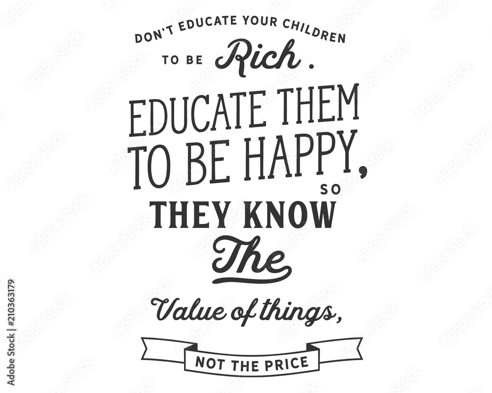 Don’t educate your children to be rich. Educate them to be happy, so they know the value of things, not the price.
