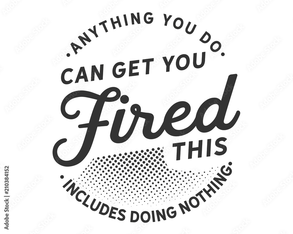 Anything you do can get you fired; this includes doing nothing. Anything you do can get you fired; this includes doing nothing.