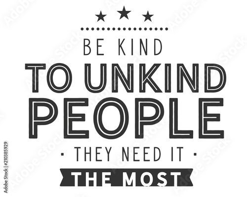 Be kind to unkind people -- they need it the most. 