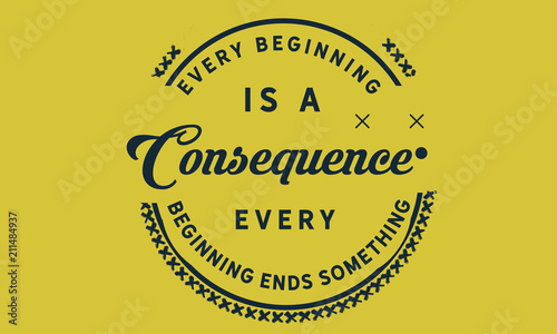 Every beginning is a consequence. Every beginning ends something.