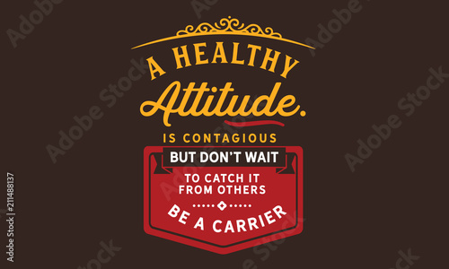 A healthy attitude is contagious but don't wait to catch it from others. Be a carrier.
